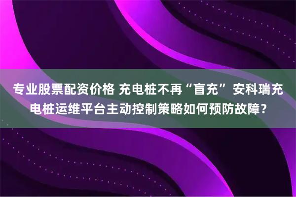 专业股票配资价格 充电桩不再“盲充” 安科瑞充电桩运维平台主动控制策略如何预防故障？