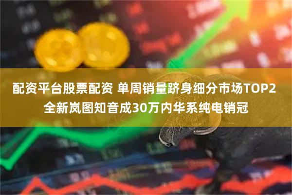 配资平台股票配资 单周销量跻身细分市场TOP2 全新岚图知音成30万内华系纯电销冠