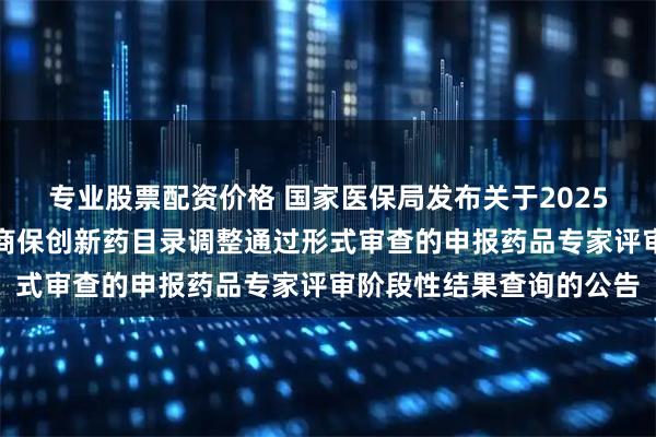 专业股票配资价格 国家医保局发布关于2025年国家基本医保目录及商保创新药目录调整通过形式审查的申报药品专家评审阶段性结果查询的公告