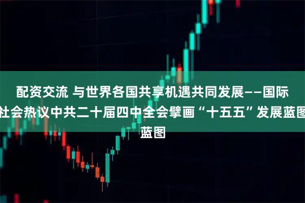 配资交流 与世界各国共享机遇共同发展——国际社会热议中共二十届四中全会擘画“十五五”发展蓝图