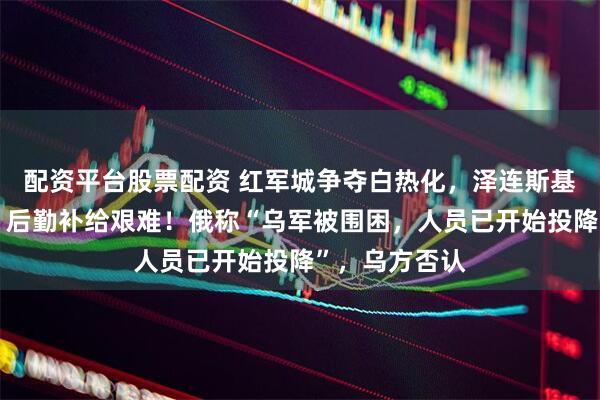 配资平台股票配资 红军城争夺白热化，泽连斯基：战斗激烈，后勤补给艰难！俄称“乌军被围困，人员已开始投降”，乌方否认