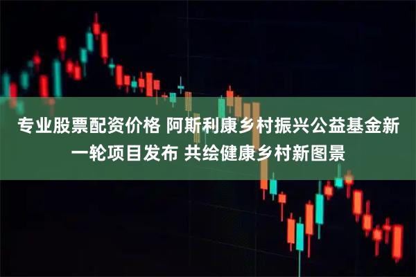 专业股票配资价格 阿斯利康乡村振兴公益基金新一轮项目发布 共绘健康乡村新图景