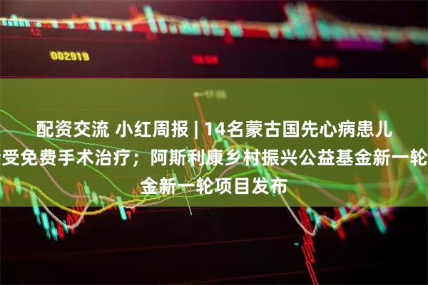 配资交流 小红周报 | 14名蒙古国先心病患儿抵京将接受免费手术治疗；阿斯利康乡村振兴公益基金新一轮项目发布