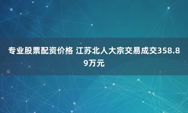 专业股票配资价格 江苏北人大宗交易成交358.89万元