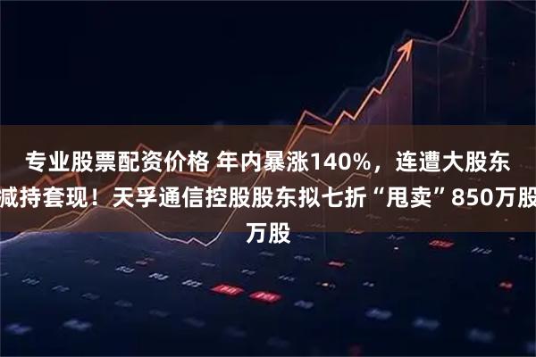 专业股票配资价格 年内暴涨140%，连遭大股东减持套现！天孚通信控股股东拟七折“甩卖”850万股