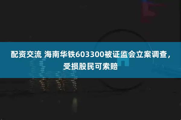 配资交流 海南华铁603300被证监会立案调查，受损股民可索赔