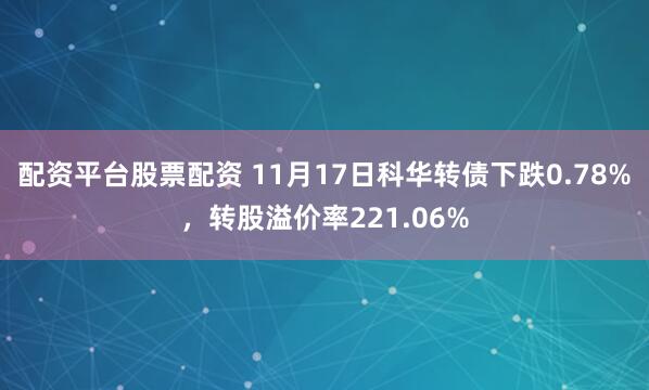 配资平台股票配资 11月17日科华转债下跌0.78%，转股溢价率221.06%