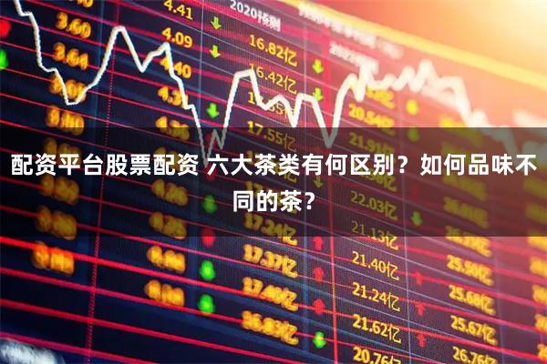 配资平台股票配资 六大茶类有何区别？如何品味不同的茶？