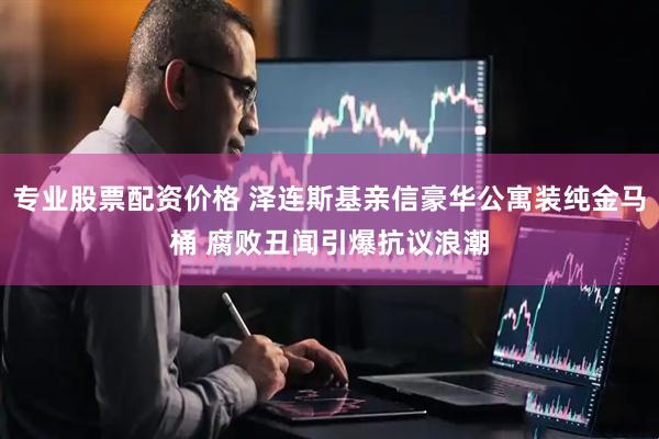 专业股票配资价格 泽连斯基亲信豪华公寓装纯金马桶 腐败丑闻引爆抗议浪潮
