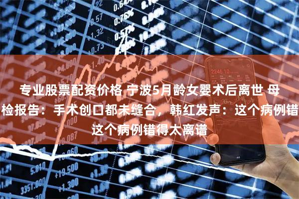 专业股票配资价格 宁波5月龄女婴术后离世 母亲发布尸检报告：手术创口都未缝合，韩红发声：这个病例错得太离谱