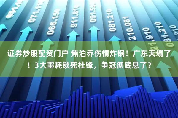 证券炒股配资门户 焦泊乔伤情炸锅！广东天塌了！3大噩耗锁死杜锋，争冠彻底悬了？