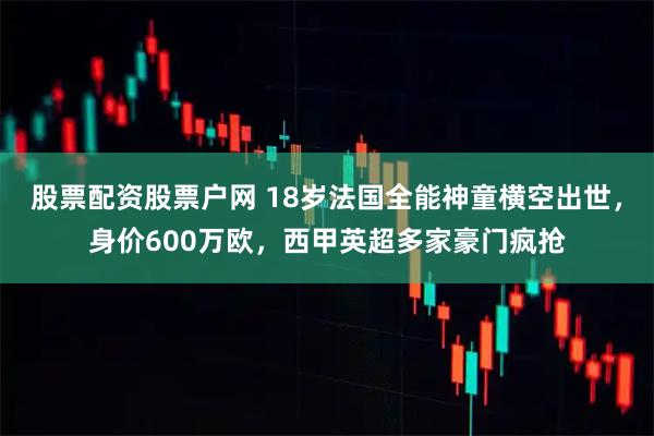 股票配资股票户网 18岁法国全能神童横空出世，身价600万欧，西甲英超多家豪门疯抢