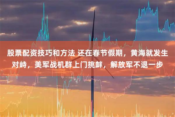 股票配资技巧和方法 还在春节假期，黄海就发生对峙，美军战机群上门挑衅，解放军不退一步
