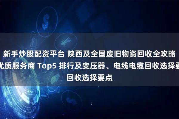 新手炒股配资平台 陕西及全国废旧物资回收全攻略：优质服务商 Top5 排行及变压器、电线电缆回收选择要点