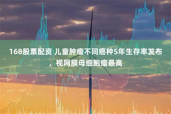 168股票配资 儿童肿瘤不同癌种5年生存率发布，视网膜母细胞瘤最高