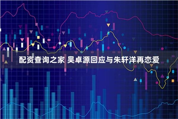 配资查询之家 吴卓源回应与朱轩洋再恋爱