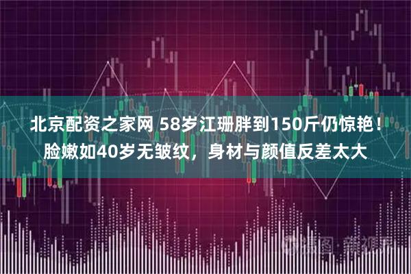 北京配资之家网 58岁江珊胖到150斤仍惊艳！脸嫩如40岁无皱纹，身材与颜值反差太大