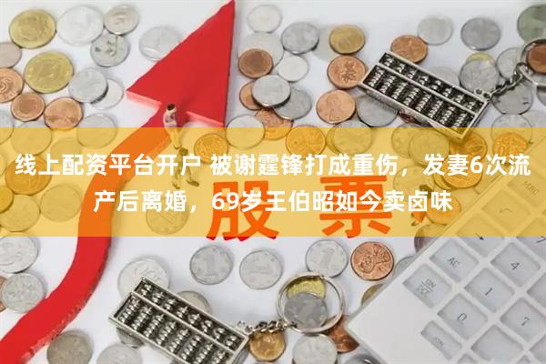 线上配资平台开户 被谢霆锋打成重伤，发妻6次流产后离婚，69岁王伯昭如今卖卤味