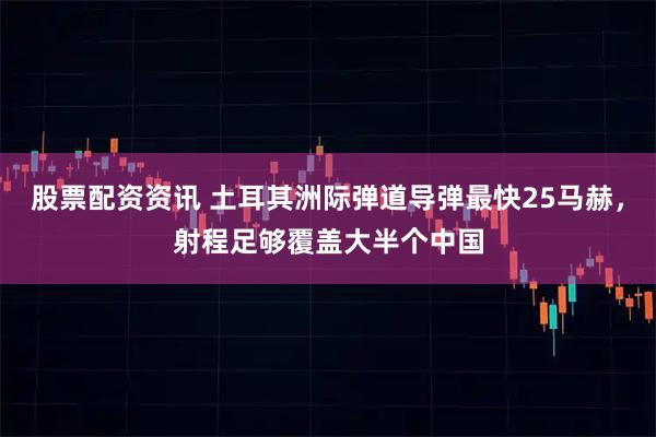 股票配资资讯 土耳其洲际弹道导弹最快25马赫，射程足够覆盖大半个中国