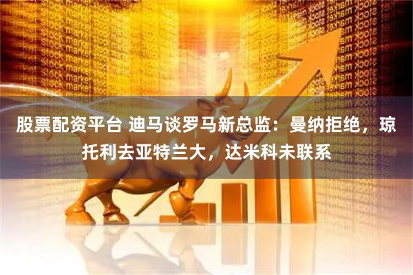 股票配资平台 迪马谈罗马新总监：曼纳拒绝，琼托利去亚特兰大，达米科未联系