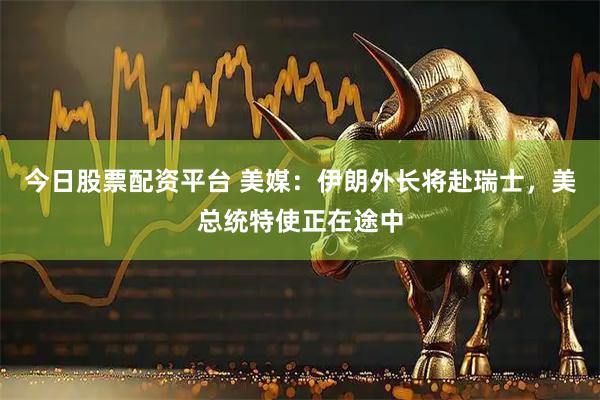 今日股票配资平台 美媒：伊朗外长将赴瑞士，美总统特使正在途中