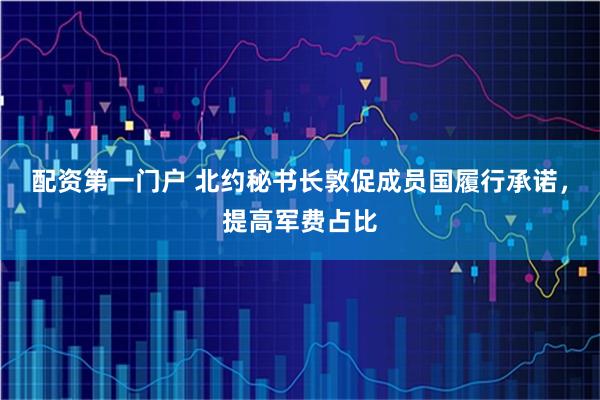 配资第一门户 北约秘书长敦促成员国履行承诺，提高军费占比