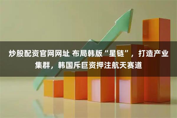 炒股配资官网网址 布局韩版“星链”，打造产业集群，韩国斥巨资押注航天赛道