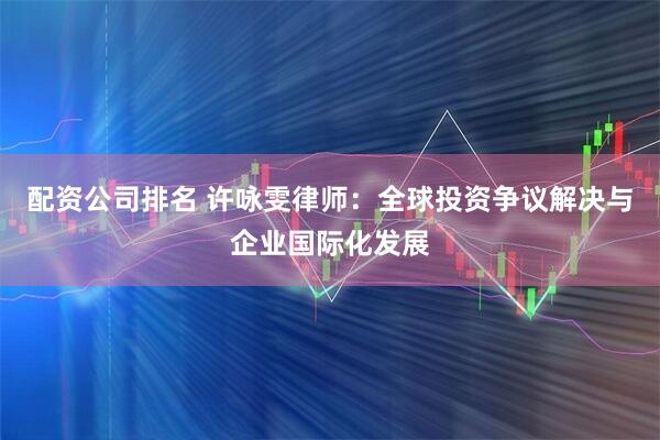 配资公司排名 许咏雯律师：全球投资争议解决与企业国际化发展