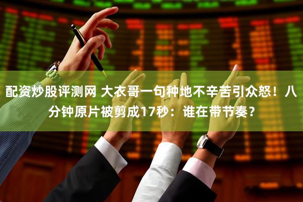 配资炒股评测网 大衣哥一句种地不辛苦引众怒！八分钟原片被剪成17秒：谁在带节奏？