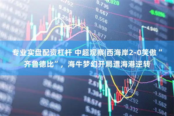 专业实盘配资杠杆 中超观察|西海岸2-0笑傲“齐鲁德比”，海牛梦幻开局遭海港逆转