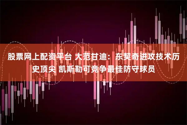 股票网上配资平台 大范甘迪：东契奇进攻技术历史顶尖 凯斯勒可竞争最佳防守球员